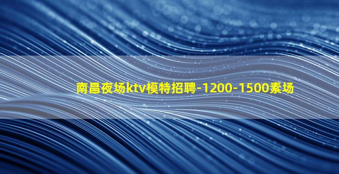 南昌夜场ktv模特招聘-1200-1500素场